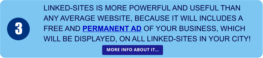 LINKED-SITES IS MORE POWERFUL AND USEFUL THAN  ANY AVERAGE WEBSITE, BECAUSE IT WILL INCLUDES A  FREE AND PERMANENT AD OF YOUR BUSINESS, WHICH  WILL BE DISPLAYED, ON ALL LINKED-SITES IN YOUR CITY! 3 MORE INFO ABOUT IT… MORE INFO ABOUT IT…