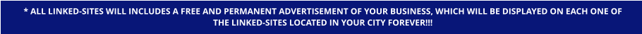 * ALL LINKED-SITES WILL INCLUDES A FREE AND PERMANENT ADVERTISEMENT OF YOUR BUSINESS, WHICH WILL BE DISPLAYED ON EACH ONE OF  THE LINKED-SITES LOCATED IN YOUR CITY FOREVER!!!